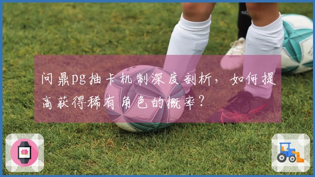 问鼎pg抽卡机制深度剖析，如何提高获得稀有角色的概率？