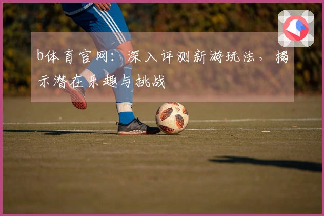 b体育官网：深入评测新游玩法，揭示潜在乐趣与挑战