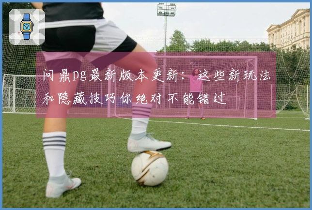 问鼎pg最新版本更新：这些新玩法和隐藏技巧你绝对不能错过