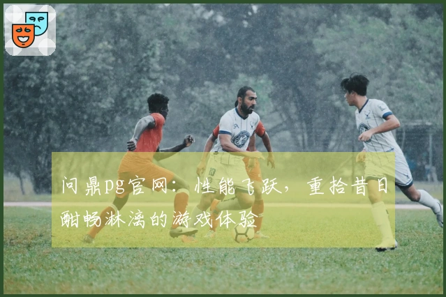 问鼎pg官网：性能飞跃，重拾昔日酣畅淋漓的游戏体验