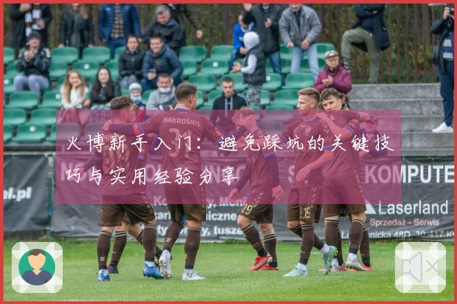 火博新手入门：避免踩坑的关键技巧与实用经验分享