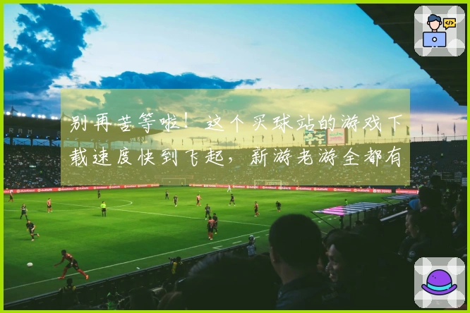 别再苦等啦！这个买球站的游戏下载速度快到飞起，新游老游全都有！